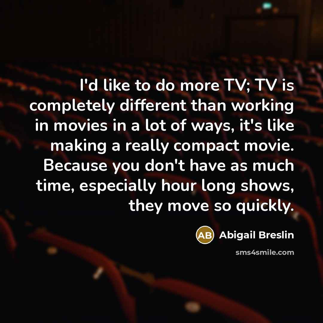 “I'd like to do more TV; TV is completely different than working in movies in a lot of ways, it's like making a really compact movie. Because you don't have as much time, especially hour long shows, they move so quickly.” quote by Abigail Breslin