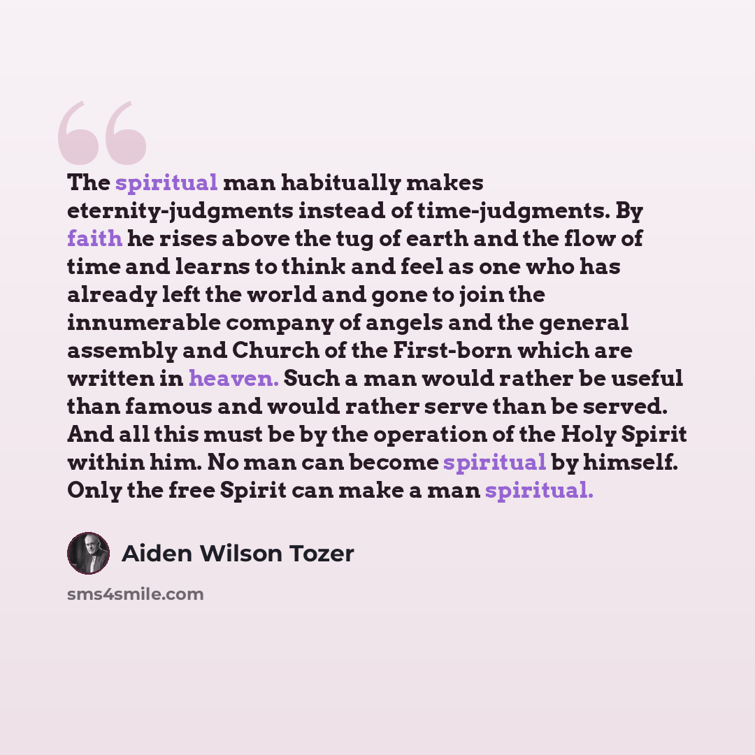 “The spiritual man habitually makes eternity-judgments instead of time-judgments. By faith he rises above the tug of earth and the flow of time and learns to think and feel as one who has already left the world and gone to join the innumerable company of angels and the general assembly and Church…” quote by Aiden Wilson Tozer