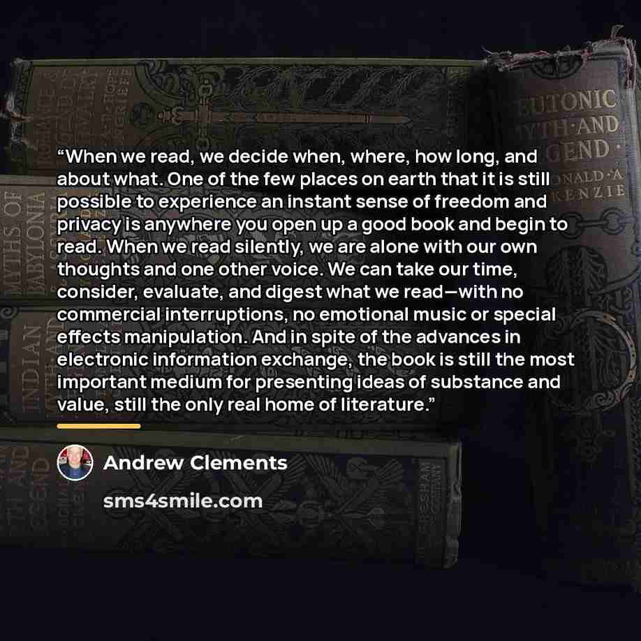 “When we read, we decide when, where, how long, and about what. One of the few places on earth that it is still possible to experience an instant sense of freedom and privacy is anywhere you open up a good book and begin to read. When we read silently, we are alone with our own thoughts and one…” quote by Andrew Clements