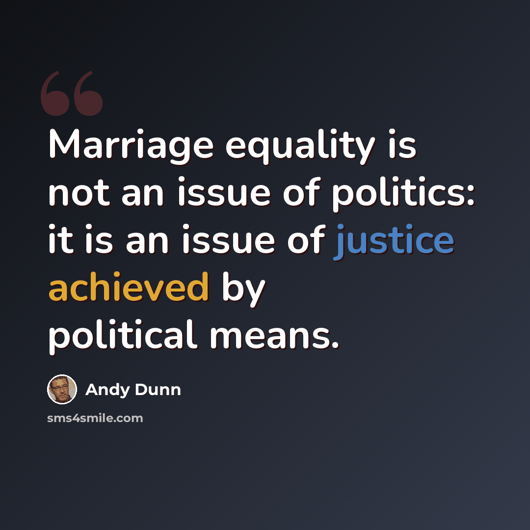 “Marriage equality is not an issue of politics: it is an issue of justice achieved by political means.” quote by Andy Dunn