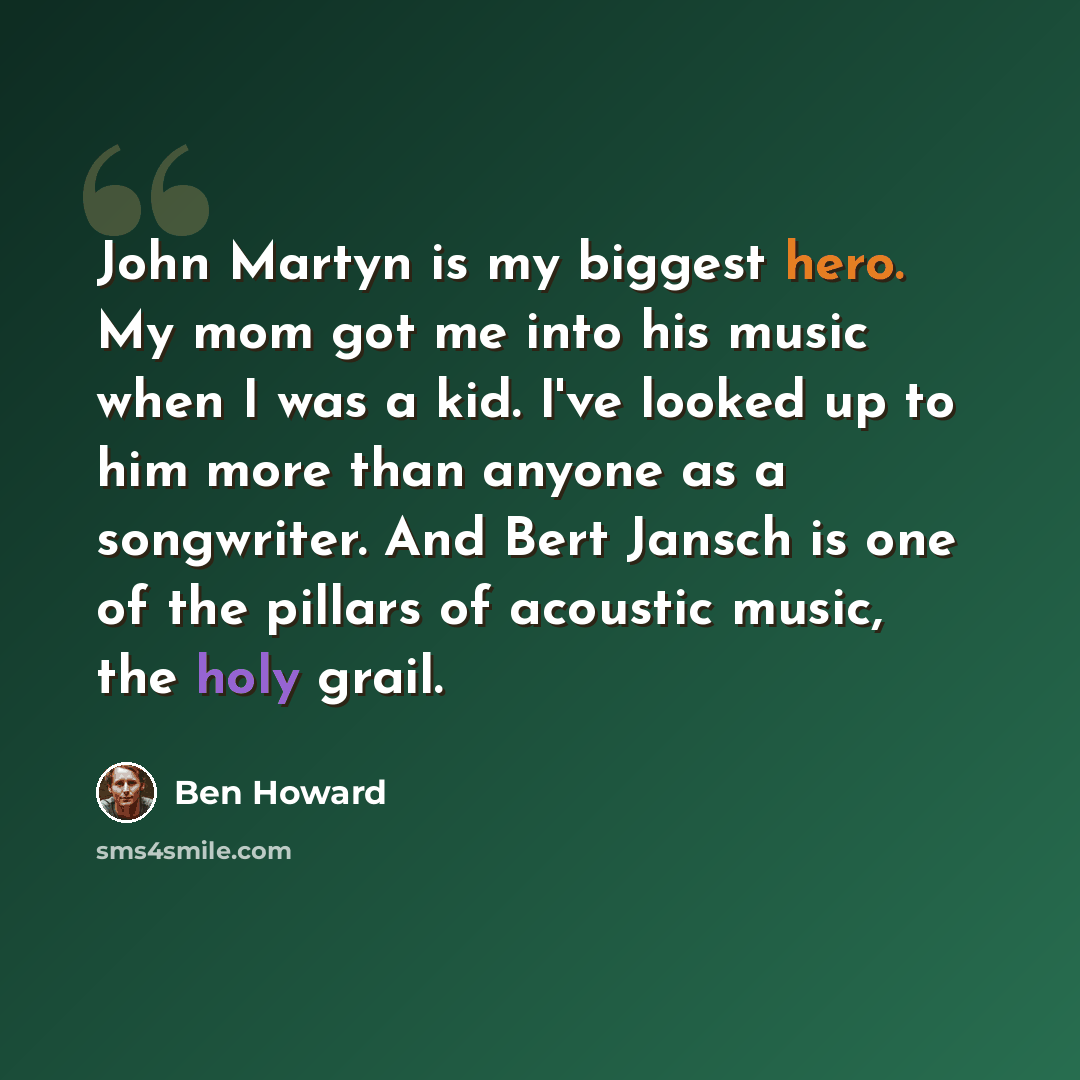 “John Martyn is my biggest hero. My mom got me into his music when I was a kid. I've looked up to him more than anyone as a songwriter. And Bert Jansch is one of the pillars of acoustic music, the holy grail.” quote by Ben Howard