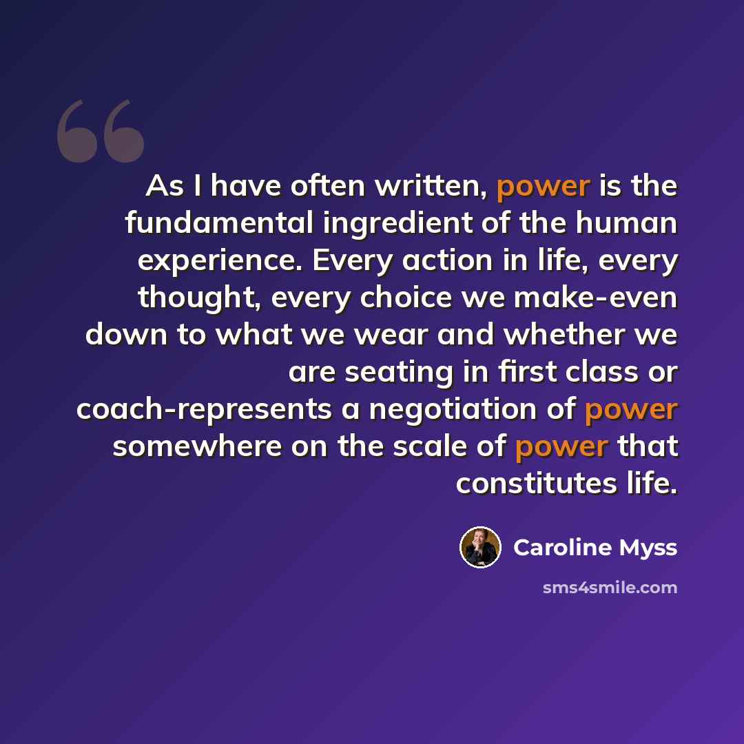 “As I have often written, power is the fundamental ingredient of the human experience. Every action in life, every thought, every choice we make-even down to what we wear and whether we are seating in first class or coach-represents a negotiation of power somewhere on the scale of power that…” quote by Caroline Myss