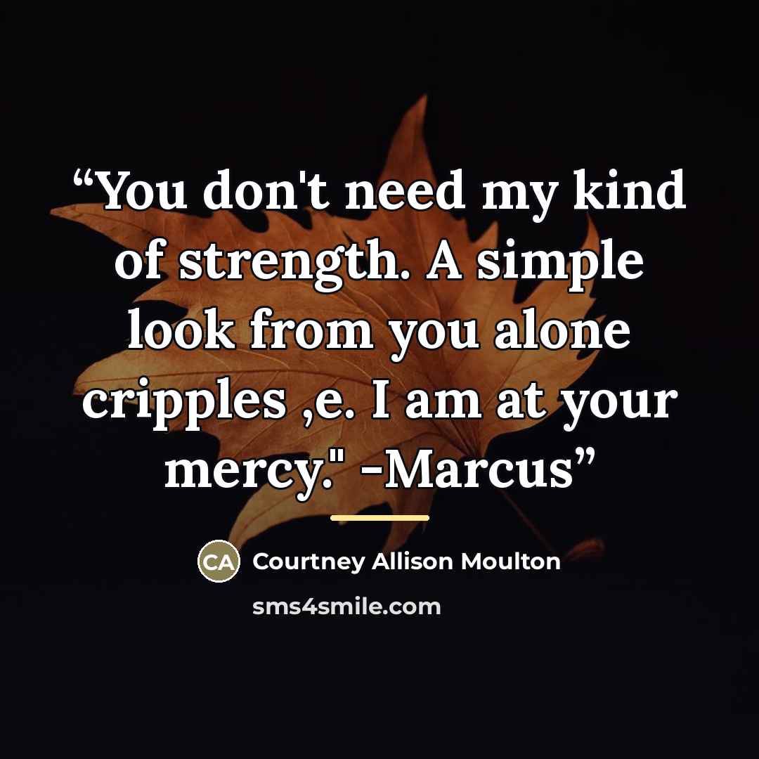 “You don't need my kind of strength. A simple look from you alone cripples ,e. I am at your mercy." -Marcus” quote by Courtney Allison Moulton