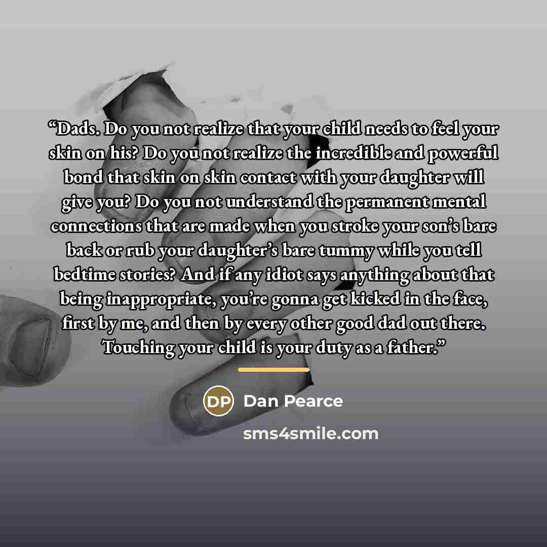 “Dads. Do you not realize that your child needs to feel your skin on his? Do you not realize the incredible and powerful bond that skin on skin contact with your daughter will give you? Do you not understand the permanent mental connections that are made when you stroke your son’s bare back or rub…” quote by Dan Pearce