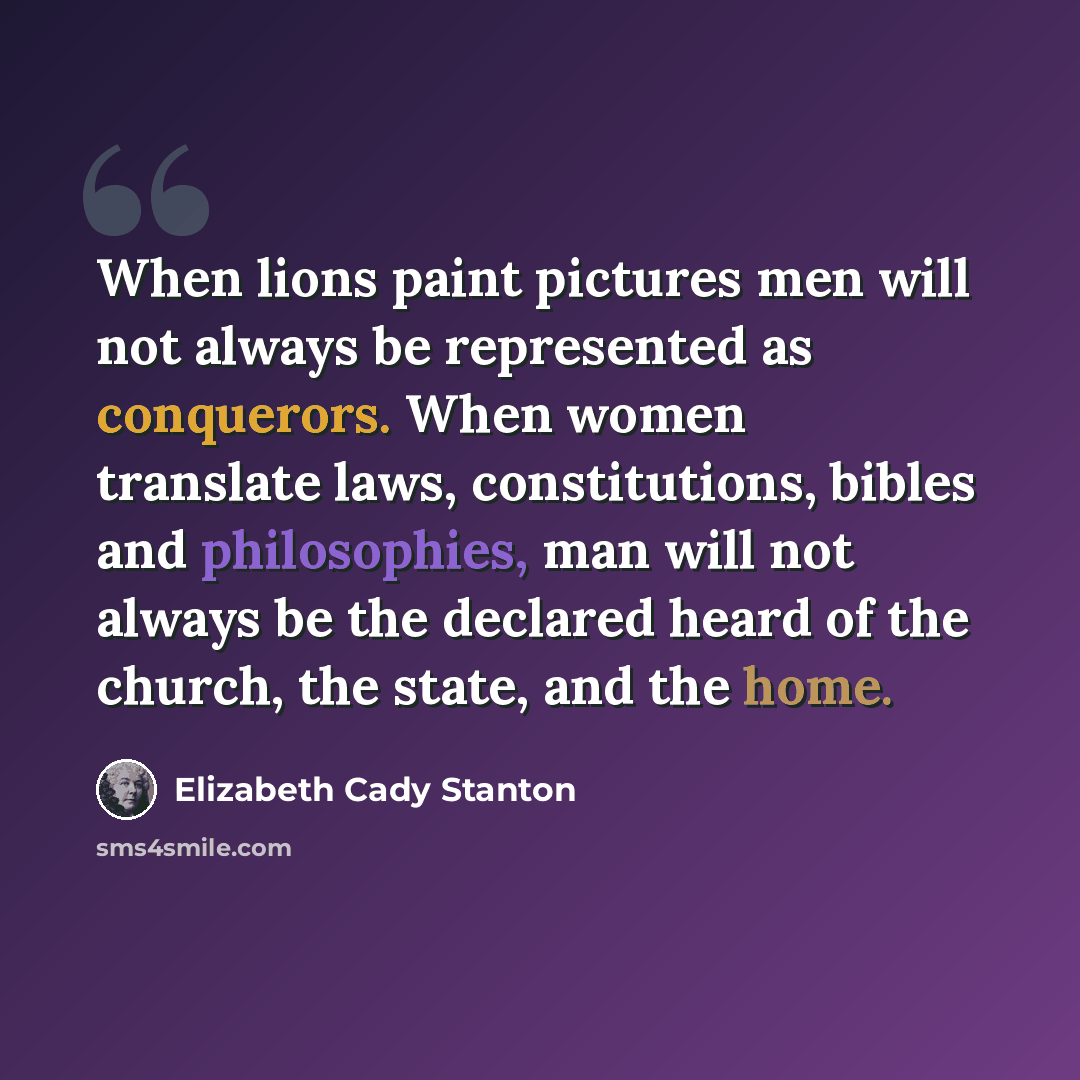 “When lions paint pictures men will not always be represented as conquerors. When women translate laws, constitutions, bibles and philosophies, man will not always be the declared heard of the church, the state, and the home.” quote by Elizabeth Cady Stanton