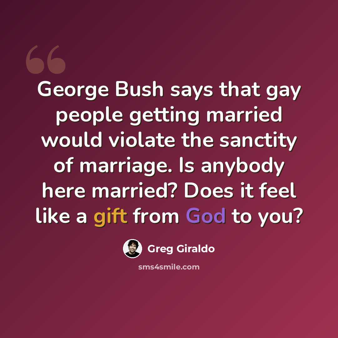 “George Bush says that gay people getting married would violate the sanctity of marriage. Is anybody here married? Does it feel like a gift from God to you?” quote by Greg Giraldo