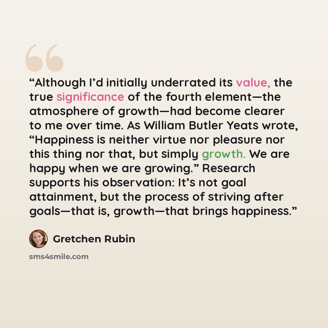 “Although I’d initially underrated its value, the true significance of the fourth element—the atmosphere of growth—had become clearer to me over time. As William Butler Yeats wrote, “Happiness is neither virtue nor pleasure nor this thing nor that, but simply growth. We are happy when we are…” quote by Gretchen Rubin