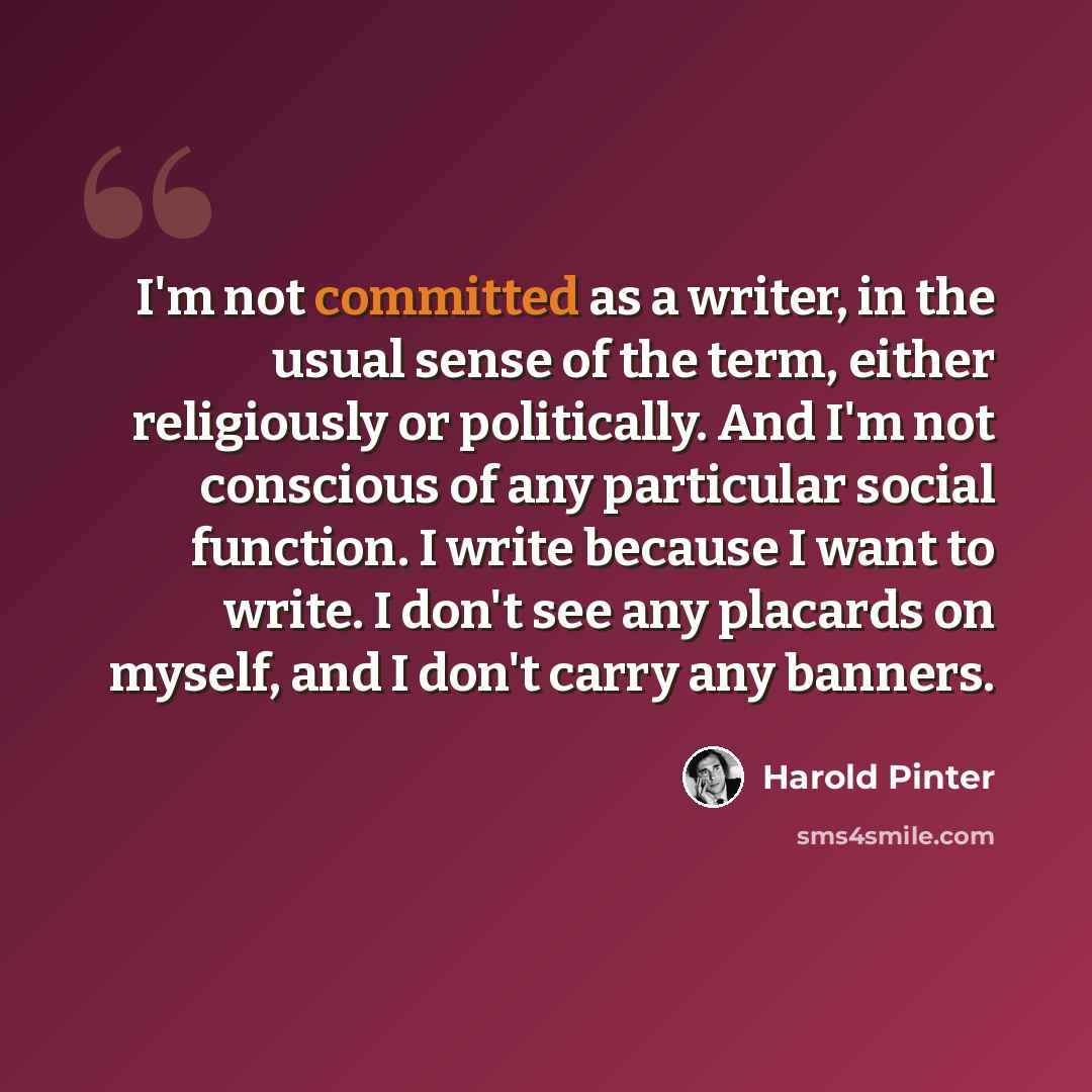 “I'm not committed as a writer, in the usual sense of the term, either religiously or politically. And I'm not conscious of any particular social function. I write because I want to write. I don't see any placards on myself, and I don't carry any banners.” quote by Harold Pinter