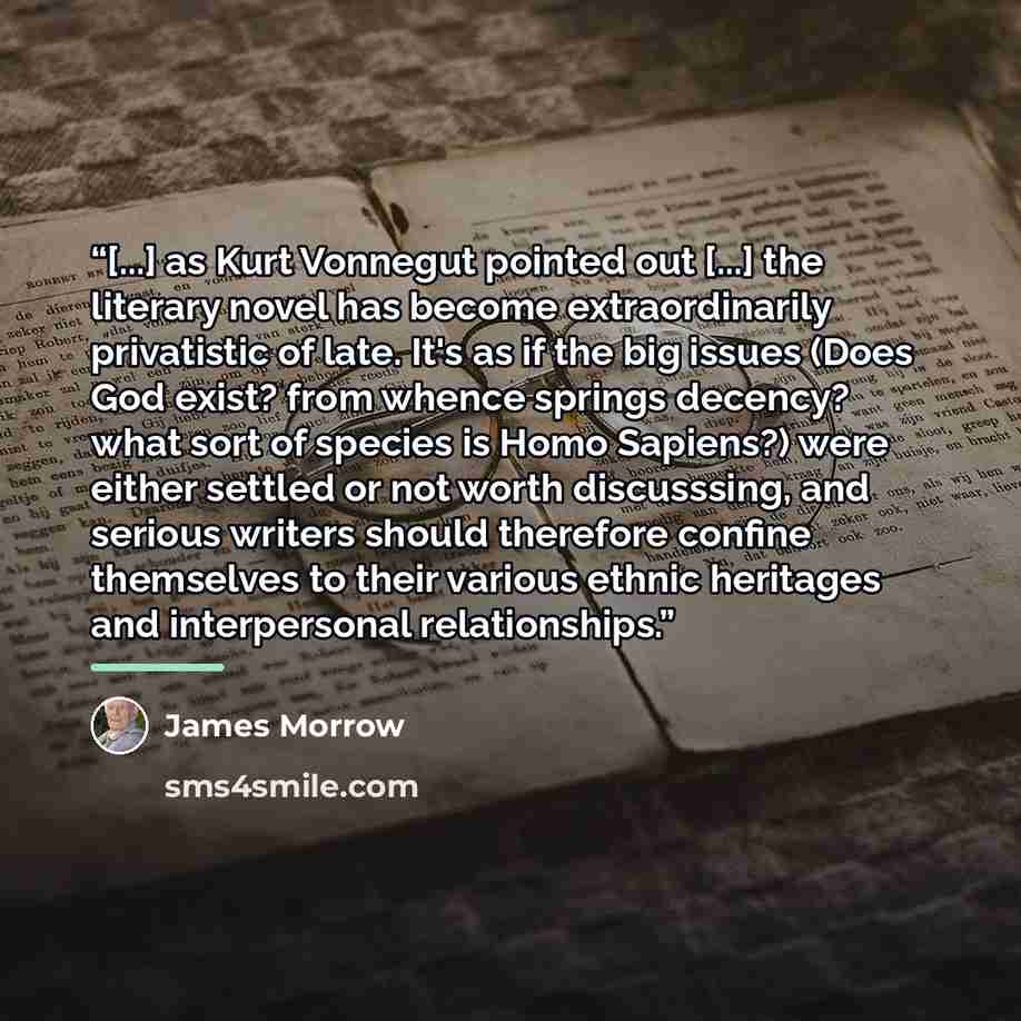 “[...] as Kurt Vonnegut pointed out [...] the literary novel has become extraordinarily privatistic of late. It's as if the big issues (Does God exist? from whence springs decency? what sort of species is Homo Sapiens?) were either settled or not worth discusssing, and serious writers should…” quote by James Morrow