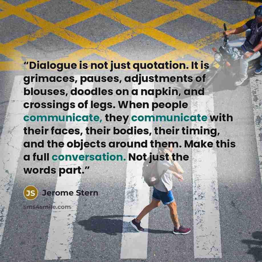 “Dialogue is not just quotation. It is grimaces, pauses, adjustments of blouses, doodles on a napkin, and crossings of legs. When people communicate, they communicate with their faces, their bodies, their timing, and the objects around them. Make this a full conversation. Not just the words part.” quote by Jerome Stern