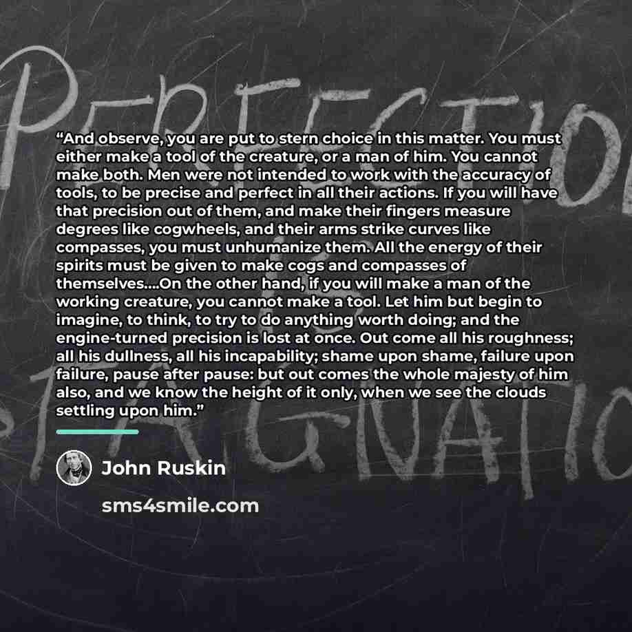 “And observe, you are put to stern choice in this matter. You must either make a tool of the creature, or a man of him. You cannot make both. Men were not intended to work with the accuracy of tools, to be precise and perfect in all their actions. If you will have that precision out of them, and…” quote by John Ruskin