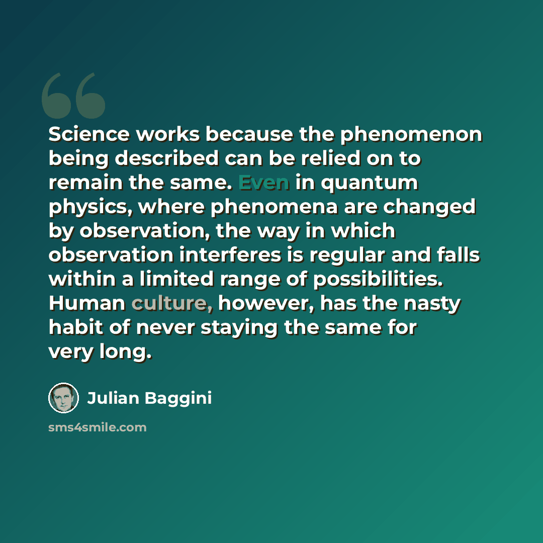 “Science works because the phenomenon being described can be relied on to remain the same. Even in quantum physics, where phenomena are changed by observation, the way in which observation interferes is regular and falls within a limited range of possibilities. Human culture, however, has the nasty…” quote by Julian Baggini