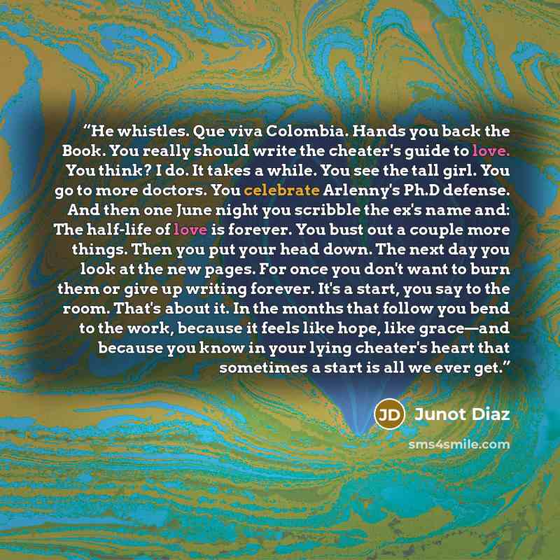 “He whistles. Que viva Colombia. Hands you back the Book. You really should write the cheater's guide to love. You think? I do. It takes a while. You see the tall girl. You go to more doctors. You celebrate Arlenny's Ph.D defense. And then one June night you scribble the ex's name and: The…” quote by Junot Díaz