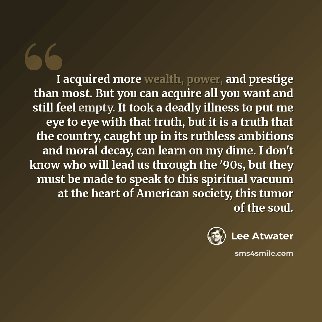“I acquired more wealth, power, and prestige than most. But you can acquire all you want and still feel empty. It took a deadly illness to put me eye to eye with that truth, but it is a truth that the country, caught up in its ruthless ambitions and moral decay, can learn on my dime. I don't know…” quote by Lee Atwater