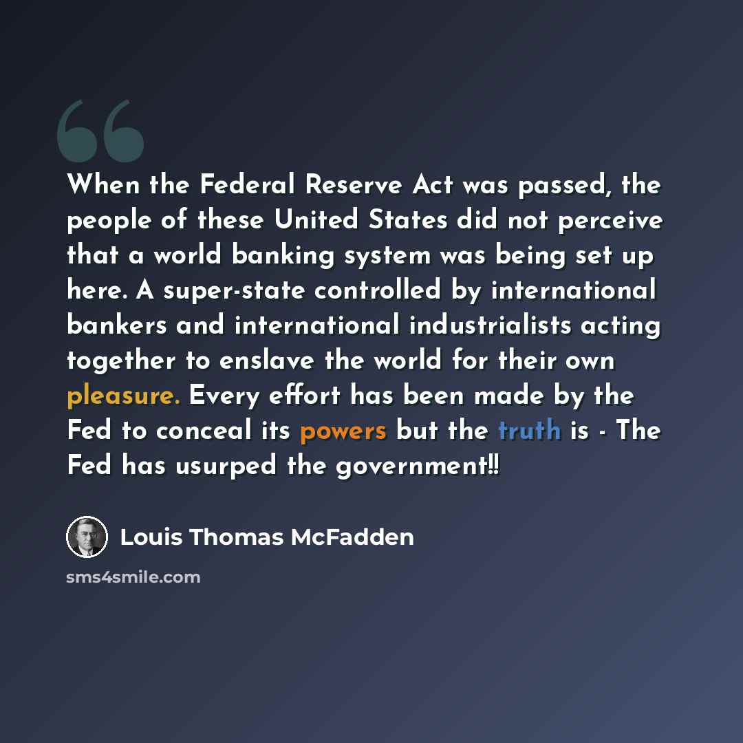 “When the Federal Reserve Act was passed, the people of these United States did not perceive that a world banking system was being set up here. A super-state controlled by international bankers and international industrialists acting together to enslave the world for their own pleasure. Every…” quote by Louis Thomas McFadden