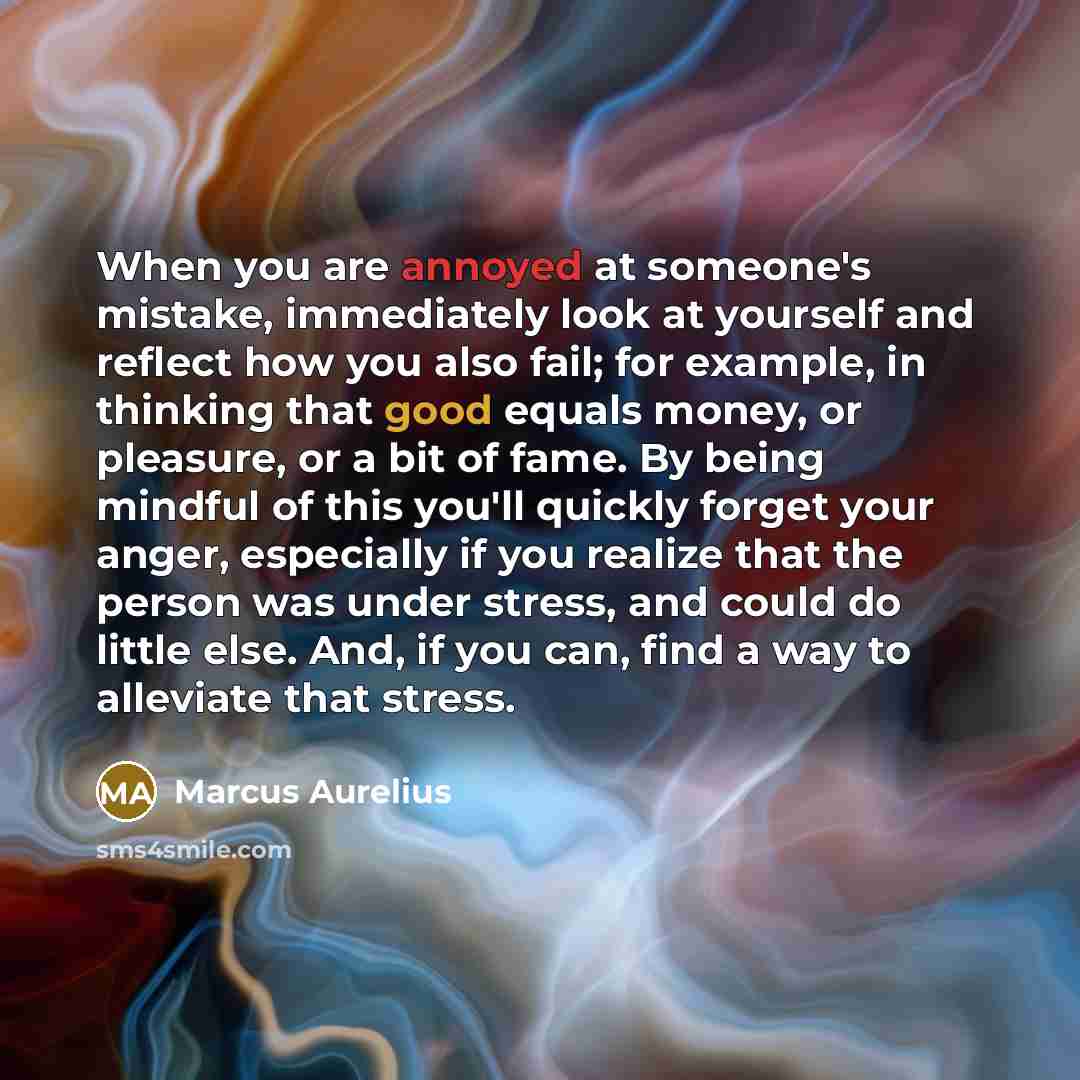 “When you are annoyed at someone's mistake, immediately look at yourself and reflect how you also fail; for example, in thinking that good equals money, or pleasure, or a bit of fame. By being mindful of this you'll quickly forget your anger, especially if you realize that the person was under…” quote by Marcus Aurelius