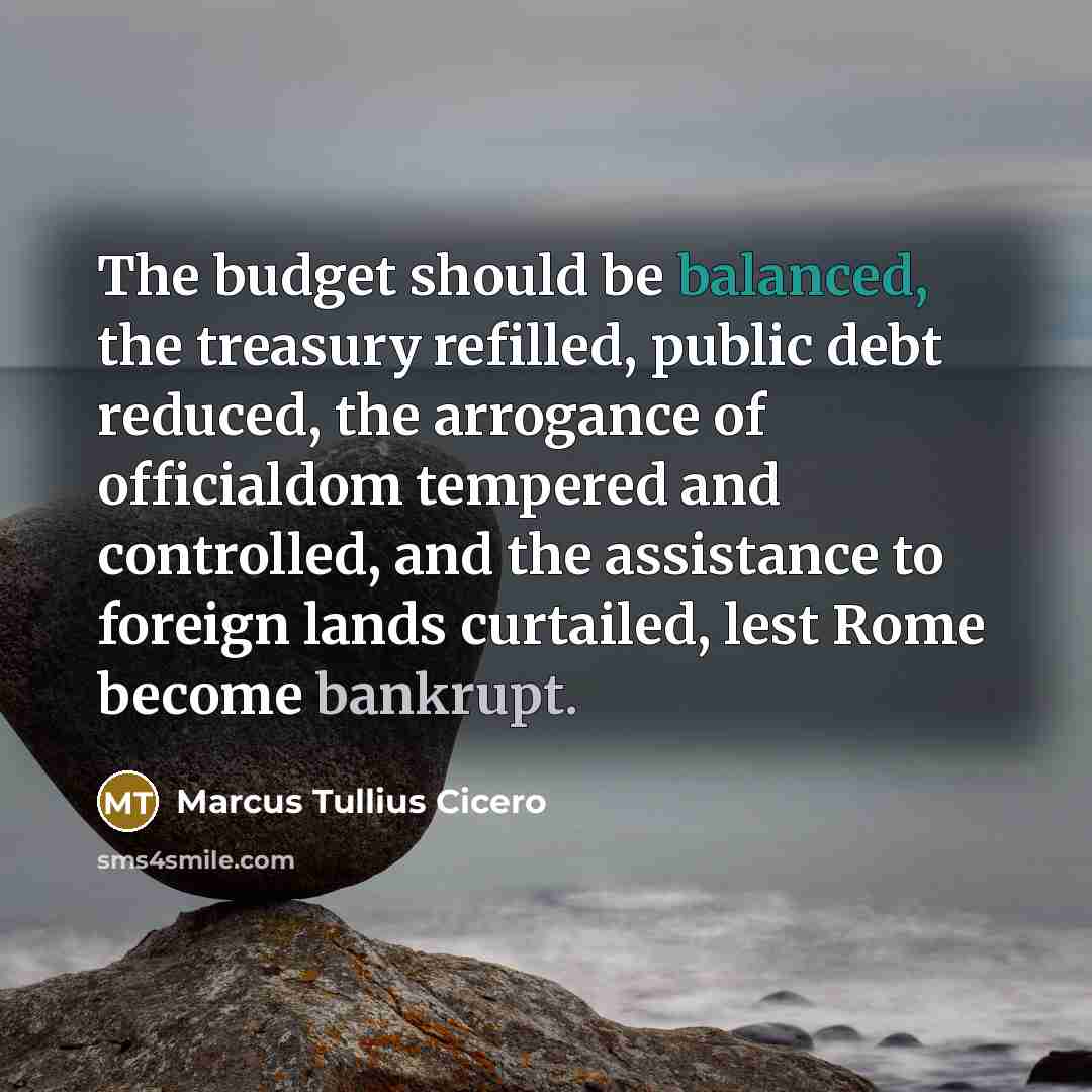 “The budget should be balanced, the treasury refilled, public debt reduced, the arrogance of officialdom tempered and controlled, and the assistance to foreign lands curtailed, lest Rome become bankrupt.” quote by Marcus Tullius Cicero