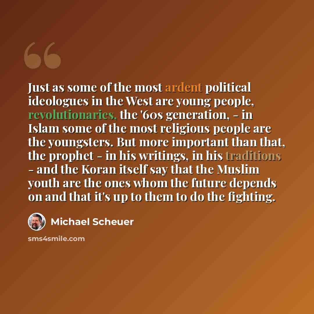“Just as some of the most ardent political ideologues in the West are young people, revolutionaries, the '60s generation, - in Islam some of the most religious people are the youngsters. But more important than that, the prophet - in his writings, in his traditions - and the Koran itself say that…” quote by Michael Scheuer