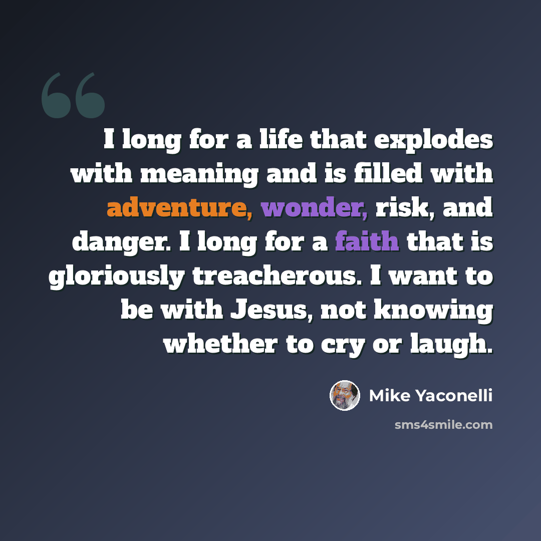 “I long for a life that explodes with meaning and is filled with adventure, wonder, risk, and danger. I long for a faith that is gloriously treacherous. I want to be with Jesus, not knowing whether to cry or laugh.” quote by Mike Yaconelli