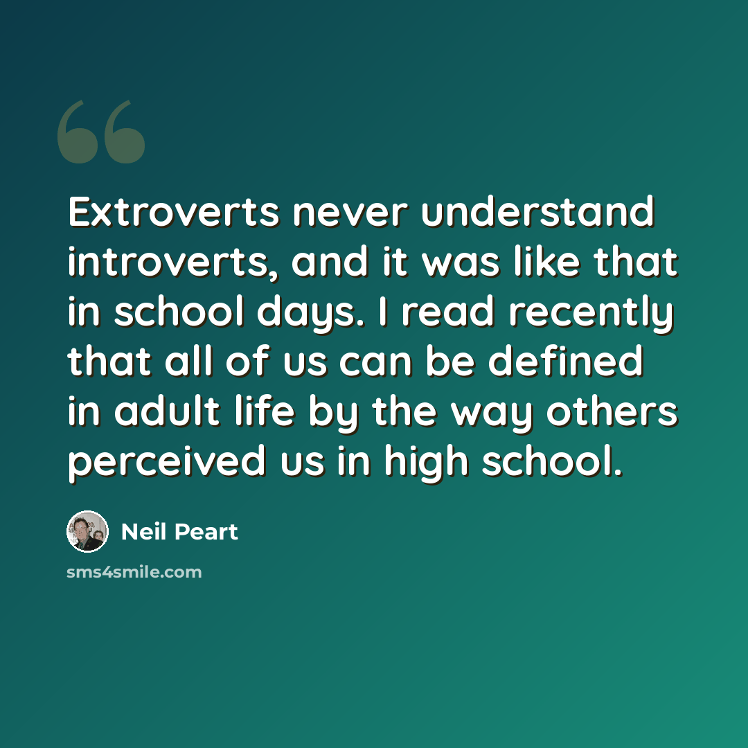 “Extroverts never understand introverts, and it was like that in school days. I read recently that all of us can be defined in adult life by the way others perceived us in high school.” quote by Neil Peart