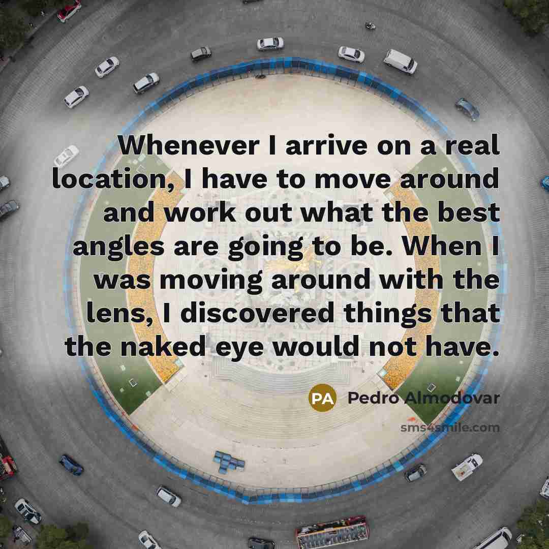 “Whenever I arrive on a real location, I have to move around and work out what the best angles are going to be. When I was moving around with the lens, I discovered things that the naked eye would not have.” quote by Pedro Almodovar
