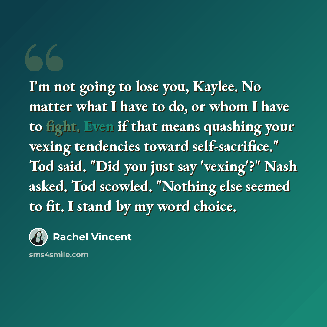 “I'm not going to lose you, Kaylee. No matter what I have to do, or whom I have to fight. Even if that means quashing your vexing tendencies toward self-sacrifice." Tod said. "Did you just say 'vexing'?" Nash asked. Tod scowled. "Nothing else seemed to fit. I stand by my word choice.” quote by Rachel Vincent