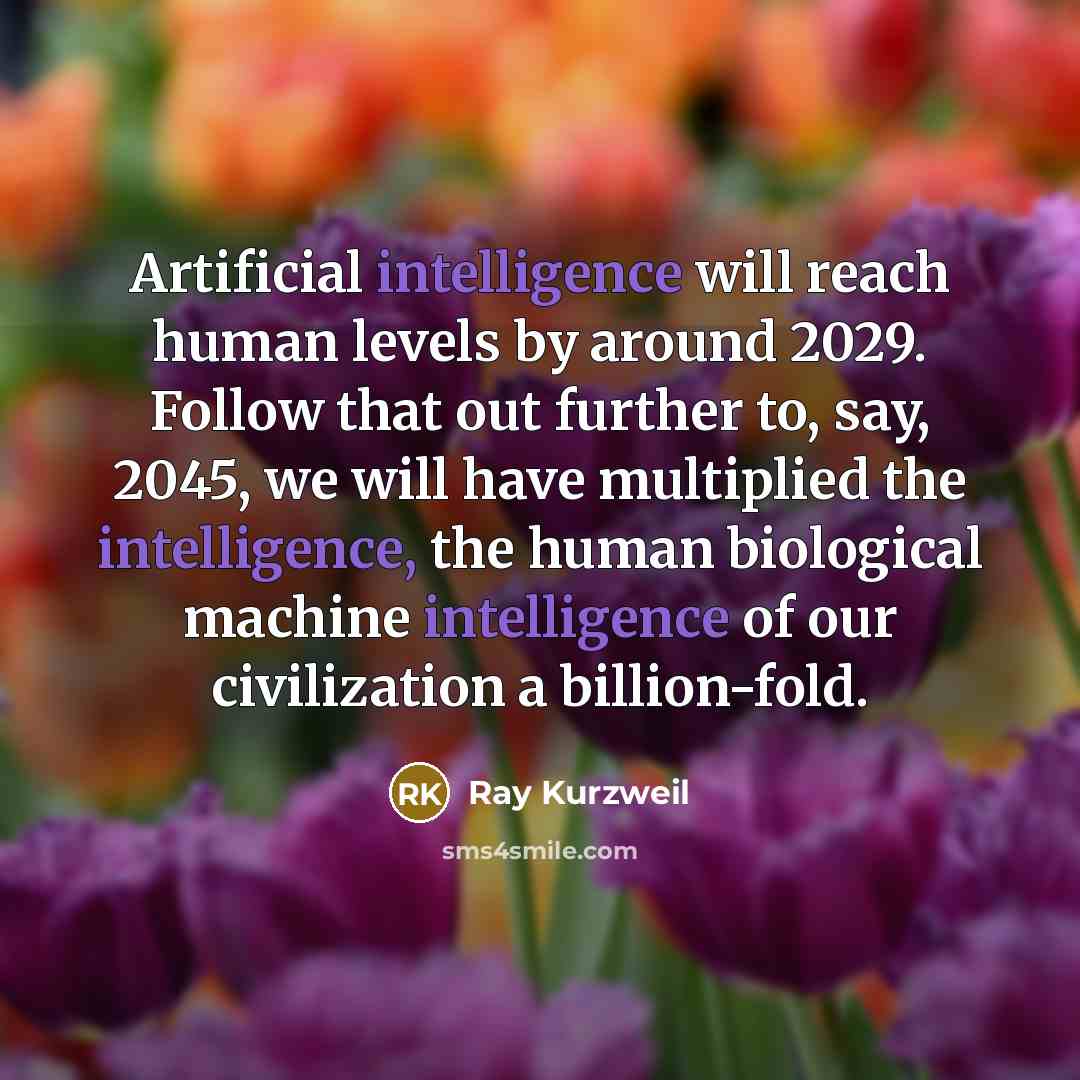 “Artificial intelligence will reach human levels by around 2029. Follow that out further to, say, 2045, we will have multiplied the intelligence, the human biological machine intelligence of our civilization a billion-fold.” quote by Ray Kurzweil