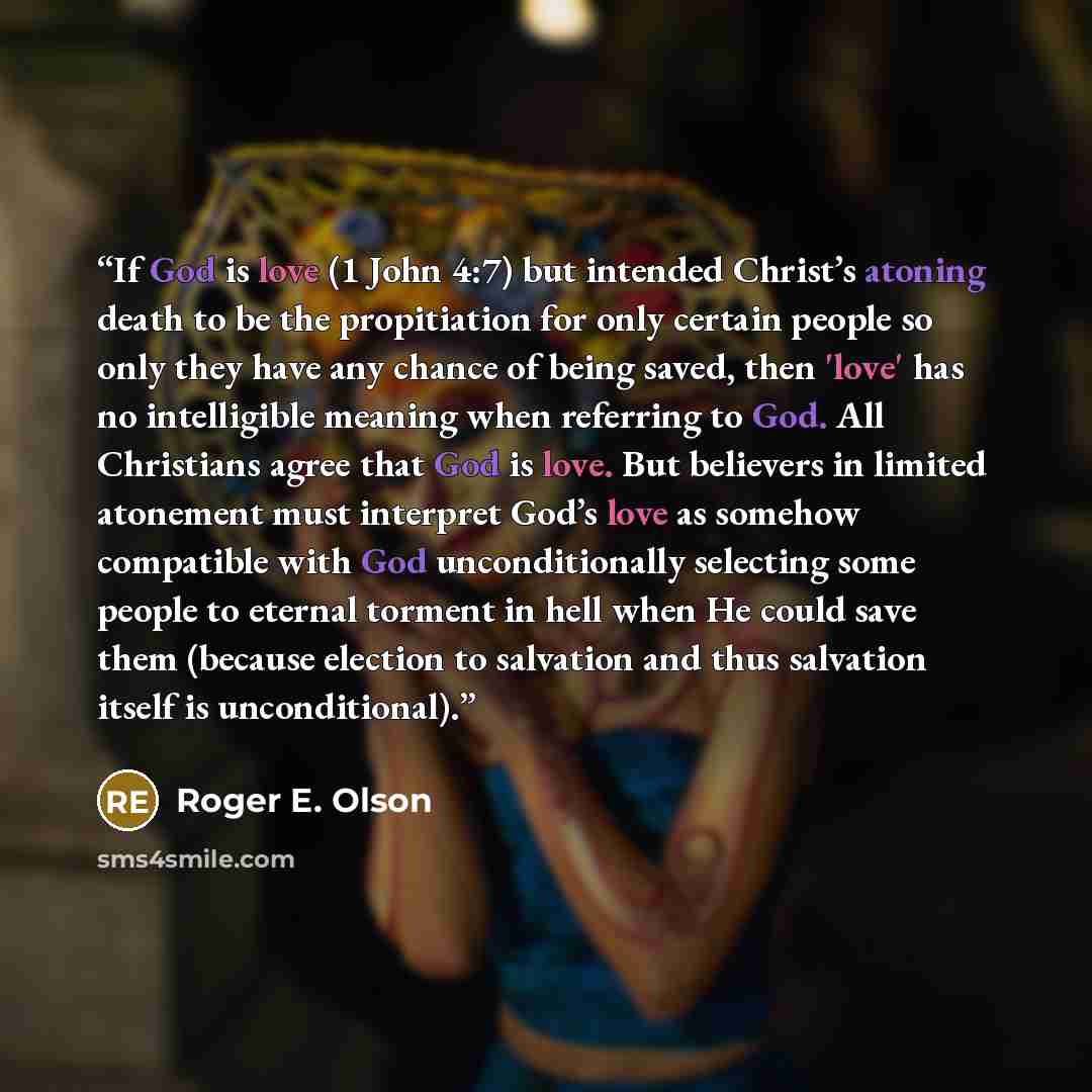 “If God is love (1 John 4:7) but intended Christ’s atoning death to be the propitiation for only certain people so only they have any chance of being saved, then 'love' has no intelligible meaning when referring to God. All Christians agree that God is love. But believers in limited atonement must…” quote by Roger E. Olson