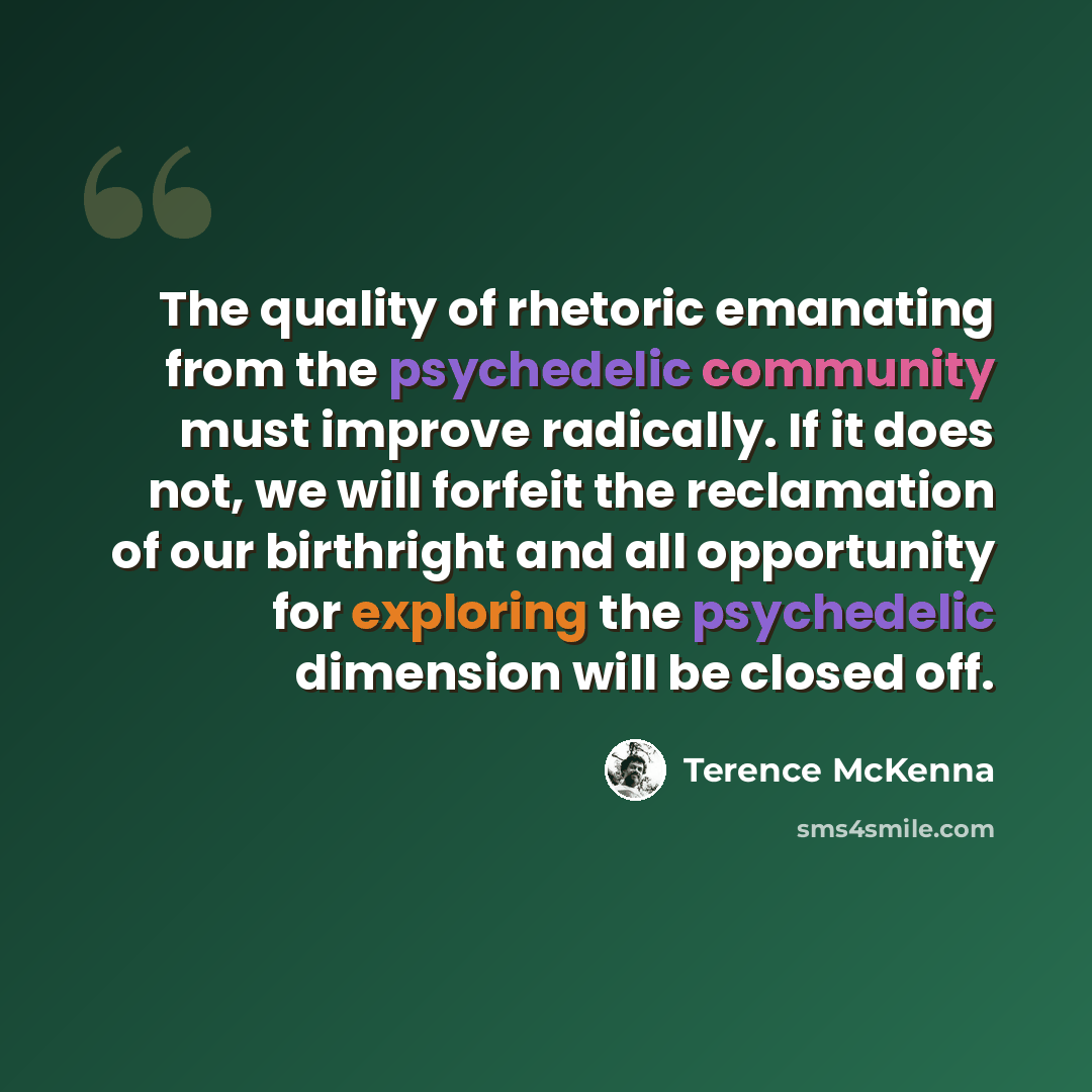 “The quality of rhetoric emanating from the psychedelic community must improve radically. If it does not, we will forfeit the reclamation of our birthright and all opportunity for exploring the psychedelic dimension will be closed off.” quote by Terence McKenna