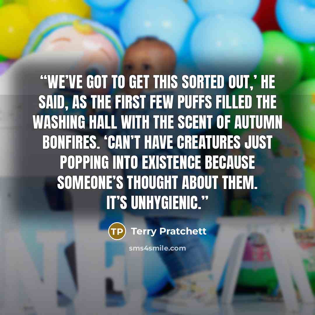“We’ve got to get this sorted out,’ he said, as the first few puffs filled the washing hall with the scent of autumn bonfires. ‘Can’t have creatures just popping into existence because someone’s thought about them. It’s unhygienic.” quote by Terry Pratchett