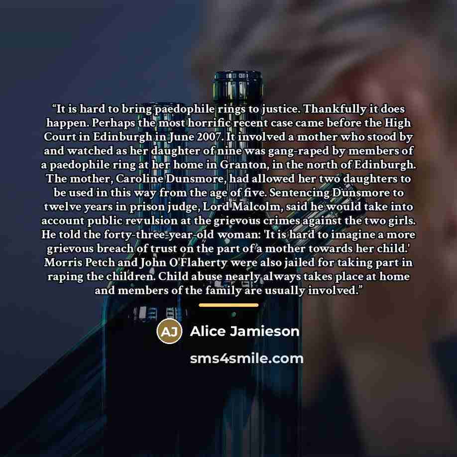 “It is hard to bring paedophile rings to justice. Thankfully it does happen. Perhaps the most horrific recent case came before the High Court in Edinburgh in June 2007. It involved a mother who stood by and watched as her daughter of nine was gang-raped by members of a paedophile ring at her home…” quote by Alice Jamieson
