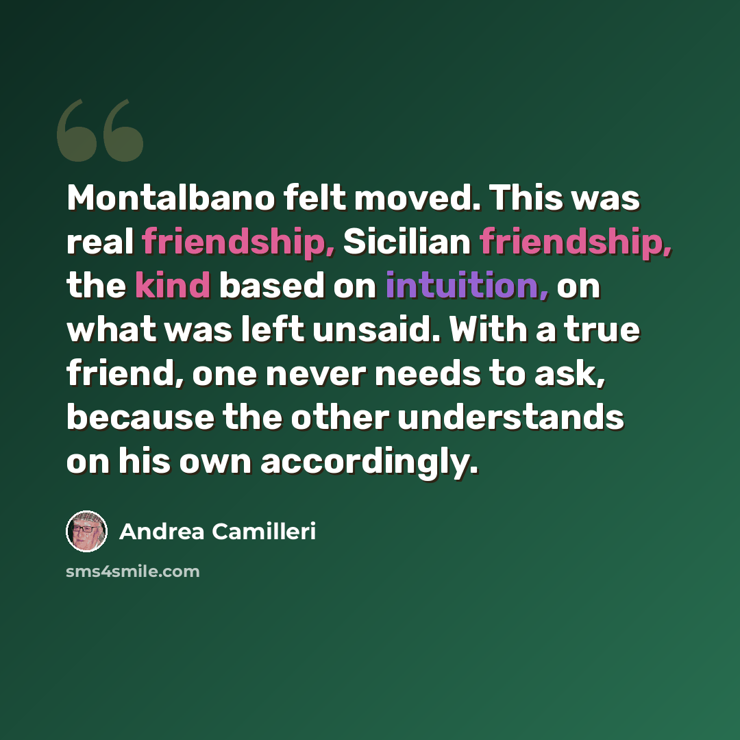 “Montalbano felt moved. This was real friendship, Sicilian friendship, the kind based on intuition, on what was left unsaid. With a true friend, one never needs to ask, because the other understands on his own accordingly.” quote by Andrea Camilleri