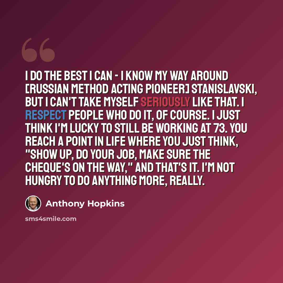 “I do the best I can - I know my way around [Russian method acting pioneer] Stanislavski, but I can't take myself seriously like that. I respect people who do it, of course. I just think I'm lucky to still be working at 73. You reach a point in life where you just think, "Show up, do your job, make…” quote by Anthony Hopkins