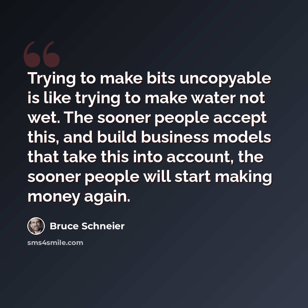 “Trying to make bits uncopyable is like trying to make water not wet. The sooner people accept this, and build business models that take this into account, the sooner people will start making money again.” quote by Bruce Schneier