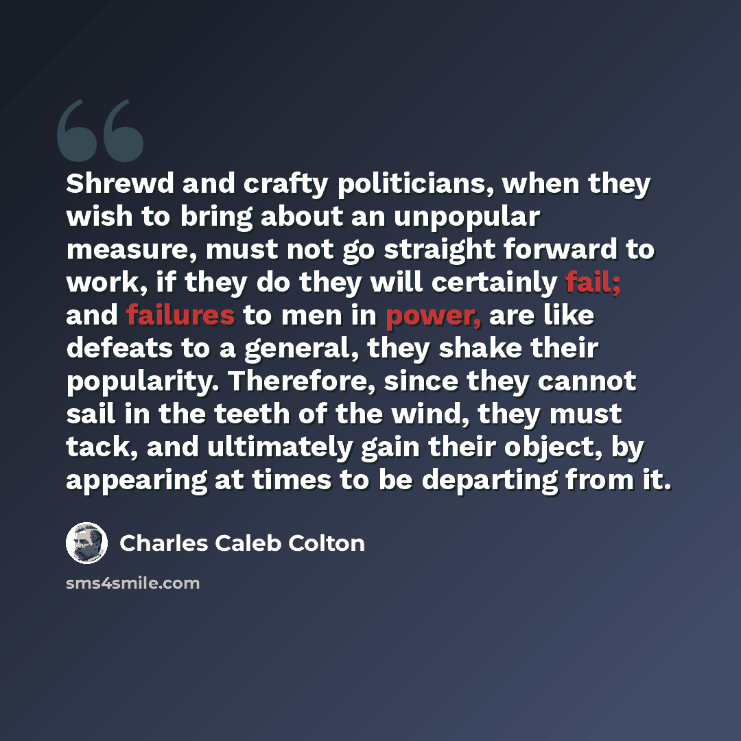 “Shrewd and crafty politicians, when they wish to bring about an unpopular measure, must not go straight forward to work, if they do they will certainly fail; and failures to men in power, are like defeats to a general, they shake their popularity. Therefore, since they cannot sail in the teeth of…” quote by Charles Caleb Colton