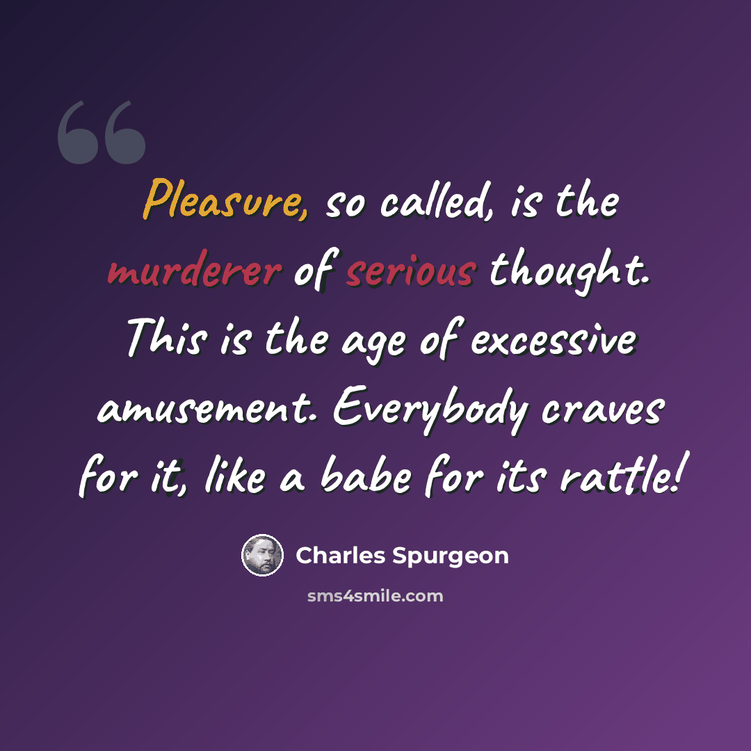 “Pleasure, so called, is the murderer of serious thought. This is the age of excessive amusement. Everybody craves for it, like a babe for its rattle!” quote by Charles Spurgeon