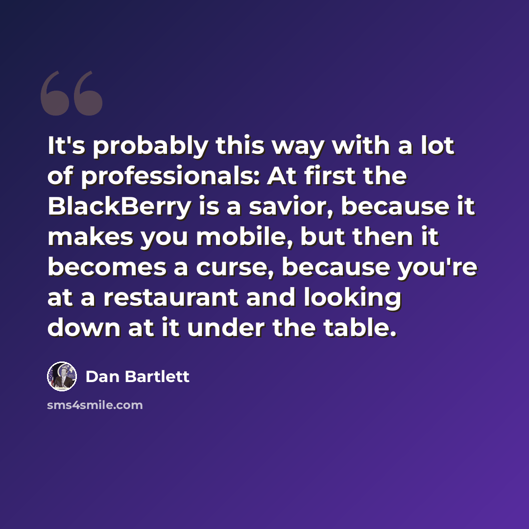 “It's probably this way with a lot of professionals: At first the BlackBerry is a savior, because it makes you mobile, but then it becomes a curse, because you're at a restaurant and looking down at it under the table.” quote by Dan Bartlett
