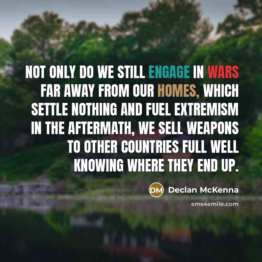 “Not only do we still engage in wars far away from our homes, which settle nothing and fuel extremism in the aftermath, we sell weapons to other countries full well knowing where they end up.” quote by Declan McKenna