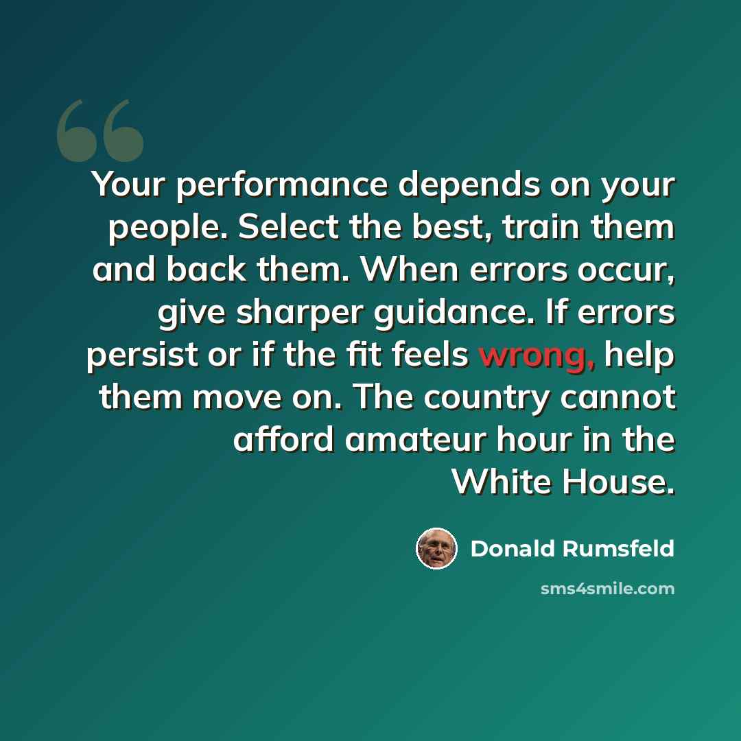 “Your performance depends on your people. Select the best, train them and back them. When errors occur, give sharper guidance. If errors persist or if the fit feels wrong, help them move on. The country cannot afford amateur hour in the White House.” quote by Donald Rumsfeld