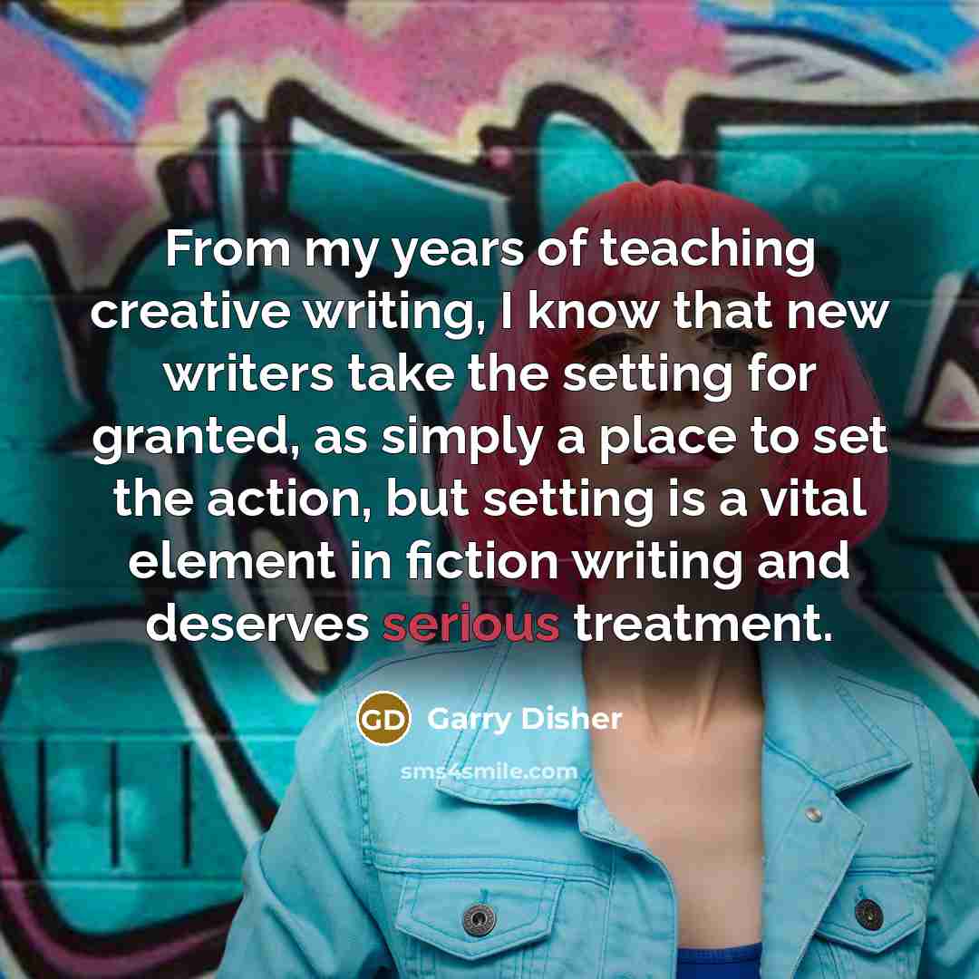 “From my years of teaching creative writing, I know that new writers take the setting for granted, as simply a place to set the action, but setting is a vital element in fiction writing and deserves serious treatment.” quote by Garry Disher