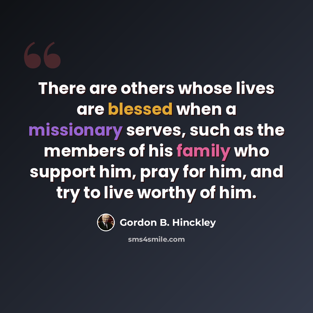 “There are others whose lives are blessed when a missionary serves, such as the members of his family who support him, pray for him, and try to live worthy of him.” quote by Gordon B. Hinckley