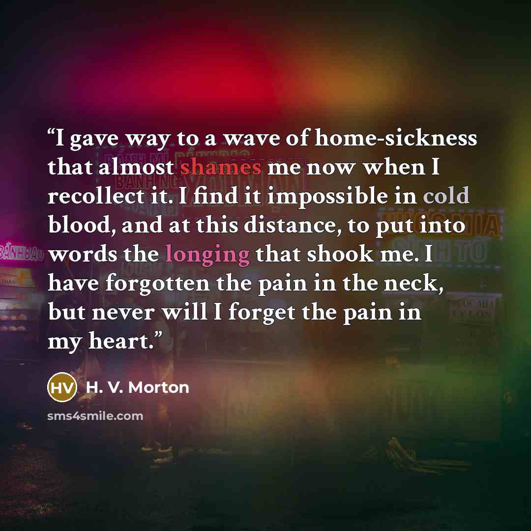 “I gave way to a wave of home-sickness that almost shames me now when I recollect it. I find it impossible in cold blood, and at this distance, to put into words the longing that shook me. I have forgotten the pain in the neck, but never will I forget the pain in my heart.” quote by H. V. Morton