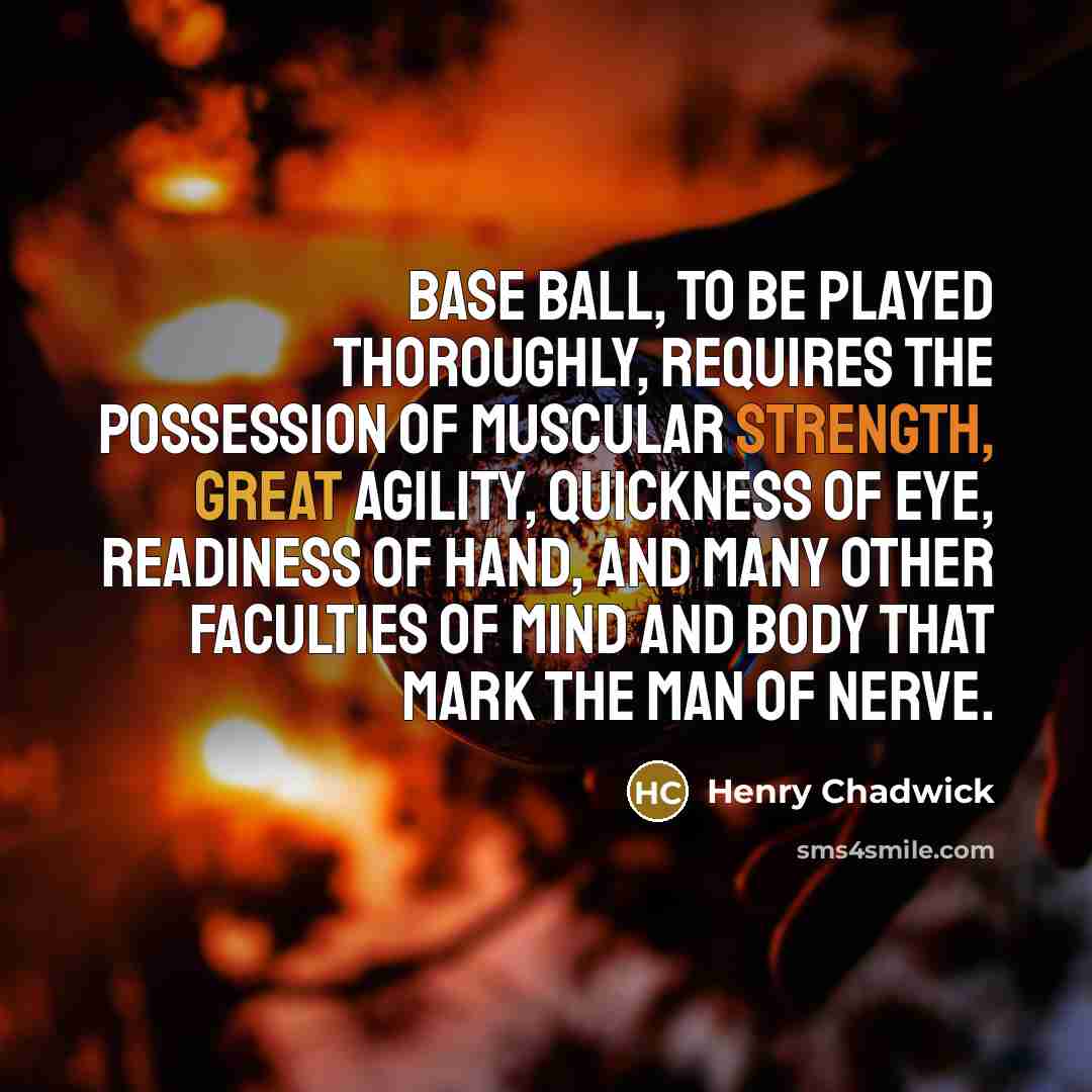 “Base Ball, to be played thoroughly, requires the possession of muscular strength, great agility, quickness of eye, readiness of hand, and many other faculties of mind and body that mark the man of nerve.” quote by Henry Chadwick