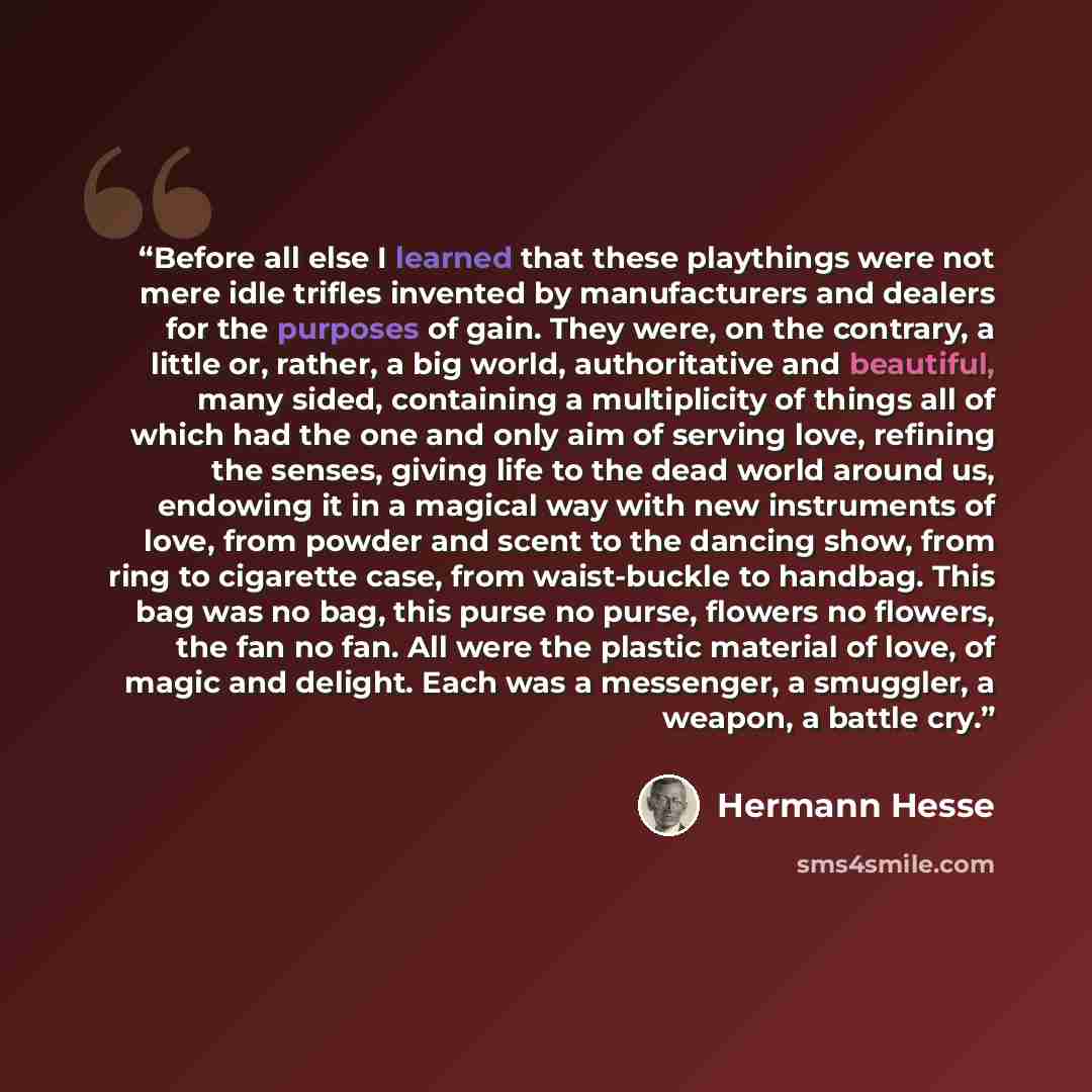 “Before all else I learned that these playthings were not mere idle trifles invented by manufacturers and dealers for the purposes of gain. They were, on the contrary, a little or, rather, a big world, authoritative and beautiful, many sided, containing a multiplicity of things all of which had the…” quote by Hermann Hesse
