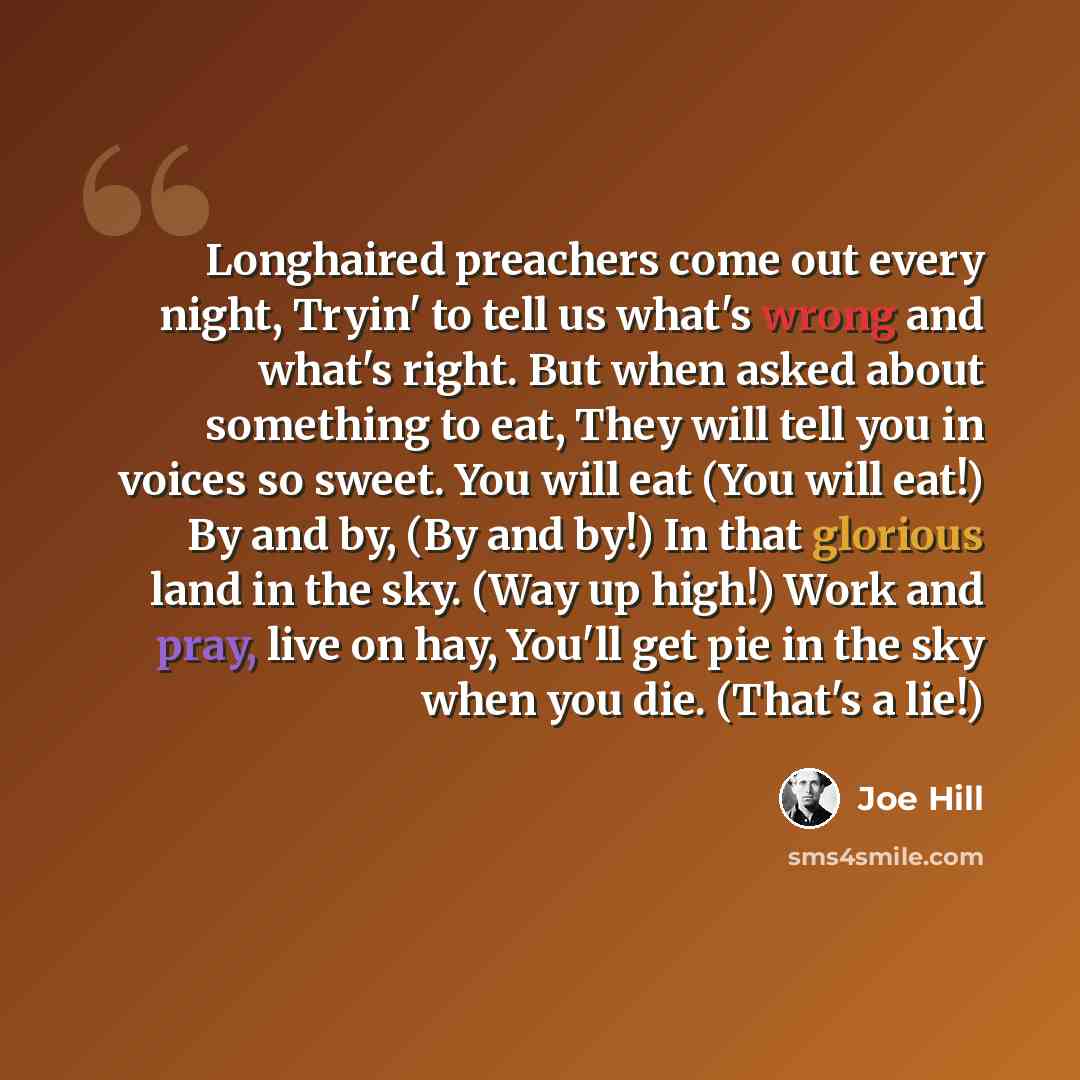 “Longhaired preachers come out every night, Tryin' to tell us what's wrong and what's right. But when asked about something to eat, They will tell you in voices so sweet. You will eat (You will eat!) By and by, (By and by!) In that glorious land in the sky. (Way up high!) Work and pray, live on…” quote by Joe Hill