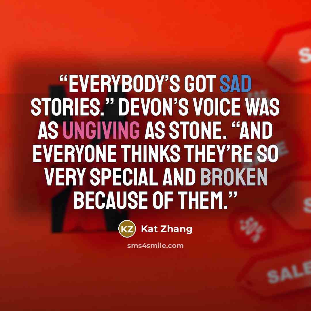 “Everybody’s got sad stories.” Devon’s voice was as ungiving as stone. “And everyone thinks they’re so very special and broken because of them.” quote by Kat Zhang