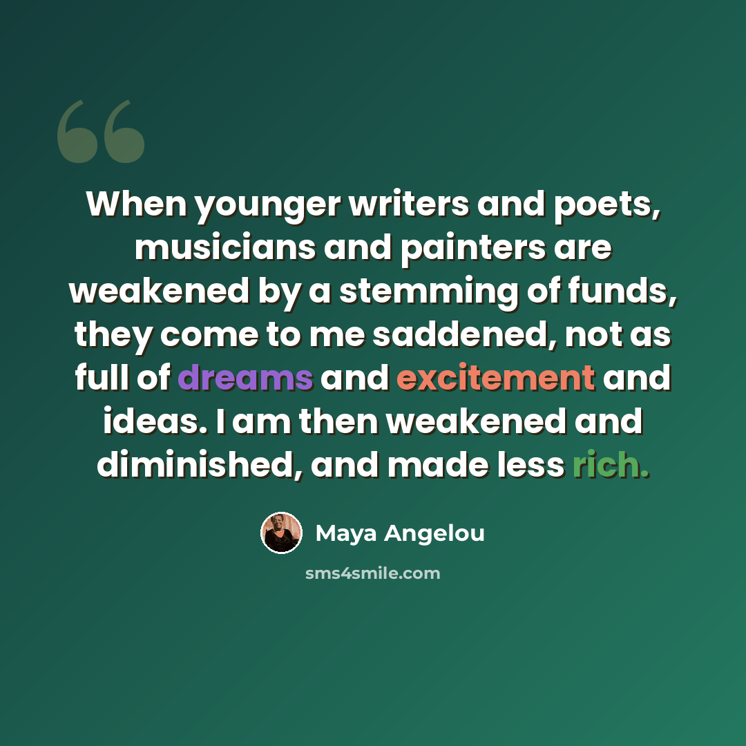 “When younger writers and poets, musicians and painters are weakened by a stemming of funds, they come to me saddened, not as full of dreams and excitement and ideas. I am then weakened and diminished, and made less rich.” quote by Maya Angelou