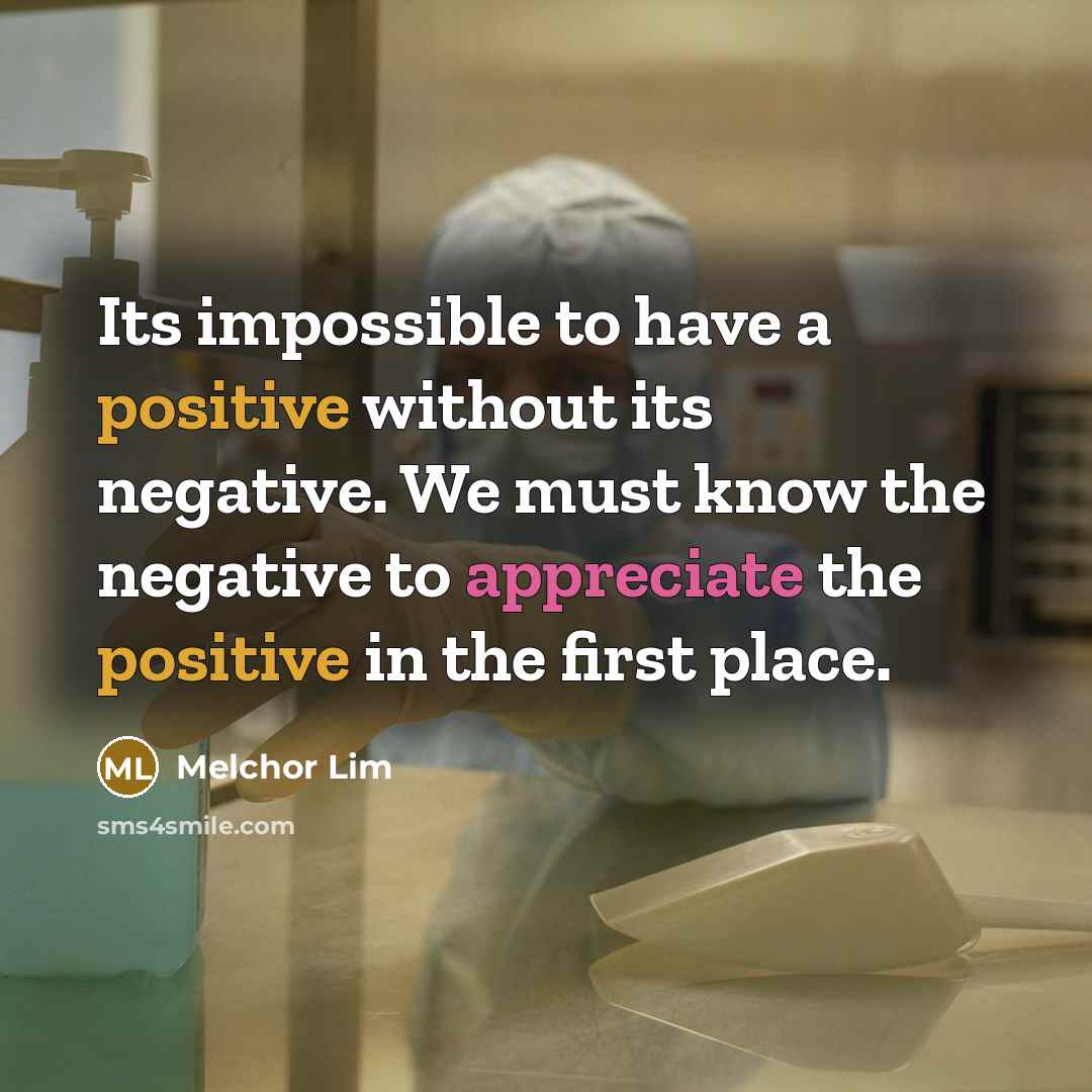 “Its impossible to have a positive without its negative. We must know the negative to appreciate the positive in the first place.” quote by Melchor Lim