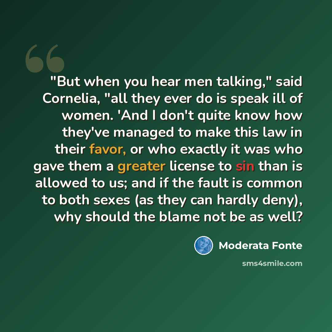 “"But when you hear men talking," said Cornelia, "all they ever do is speak ill of women. 'And I don't quite know how they've managed to make this law in their favor, or who exactly it was who gave them a greater license to sin than is allowed to us; and if the fault is common to both sexes (as…” quote by Moderata Fonte
