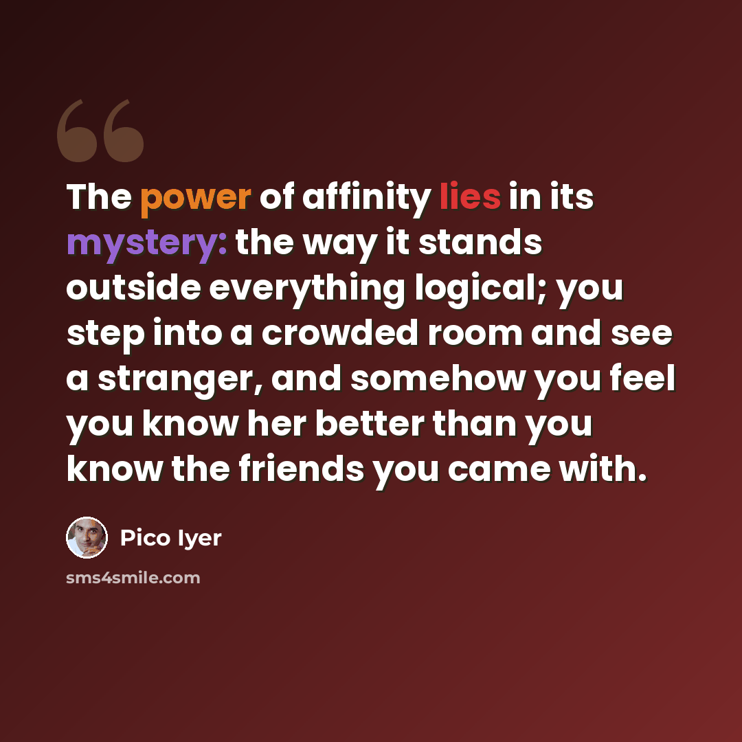 “The power of affinity lies in its mystery: the way it stands outside everything logical; you step into a crowded room and see a stranger, and somehow you feel you know her better than you know the friends you came with.” quote by Pico Iyer